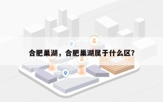 合肥巢湖，合肥巢湖属于什么区？
