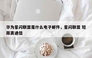 华为星闪联盟是什么电子邮件，星闪联盟 短距离通信