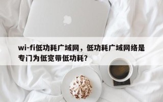 wi-fi低功耗广域网，低功耗广域网络是专门为低宽带低功耗？