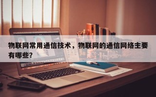 物联网常用通信技术，物联网的通信网络主要有哪些？