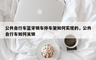 公共自行车蓝牙锁车停车架如何实现的，公共自行车如何关锁