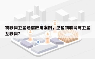 物联网卫星通信应用案例，卫星物联网与卫星互联网？