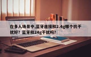 在多人场景中,蓝牙连接和2.4g哪个抗干扰好？蓝牙和24g干扰吗？