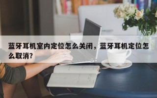 蓝牙耳机室内定位怎么关闭，蓝牙耳机定位怎么取消？