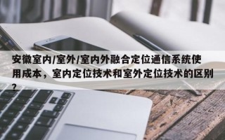 安徽室内/室外/室内外融合定位通信系统使用成本，室内定位技术和室外定位技术的区别？