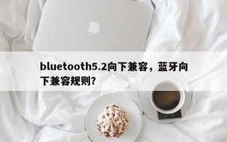 bluetooth5.2向下兼容，蓝牙向下兼容规则？