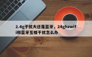 2.4g干扰大还是蓝牙，24ghzwifi和蓝牙互相干扰怎么办