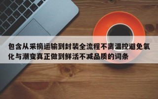 包含从采摘运输到封装全流程不离温控避免氧化与潮变真正做到鲜活不减品质的词条