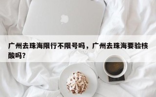 广州去珠海限行不限号吗，广州去珠海要验核酸吗？