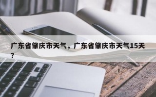 广东省肇庆市天气，广东省肇庆市天气15天？
