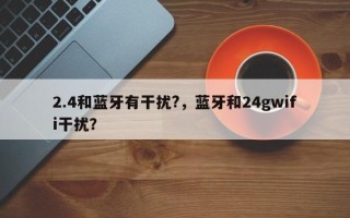 2.4和蓝牙有干扰?，蓝牙和24gwifi干扰？