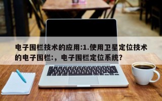 电子围栏技术的应用:1.使用卫星定位技术的电子围栏:，电子围栏定位系统？