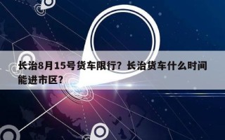 长治8月15号货车限行？长治货车什么时间能进市区？