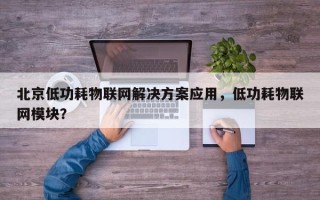 北京低功耗物联网解决方案应用，低功耗物联网模块？