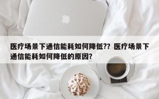 医疗场景下通信能耗如何降低?？医疗场景下通信能耗如何降低的原因？