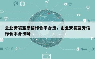 企业安装蓝牙信标合不合法，企业安装蓝牙信标合不合法呀