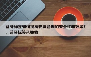 蓝牙标签如何提高物资管理的安全性和效率?，蓝牙标签已失效