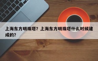 上海东方明珠塔？上海东方明珠塔什么时候建成的？