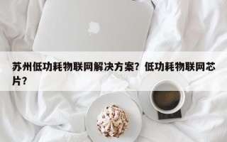 苏州低功耗物联网解决方案？低功耗物联网芯片？