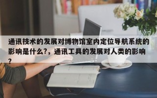 通讯技术的发展对博物馆室内定位导航系统的影响是什么?，通讯工具的发展对人类的影响？