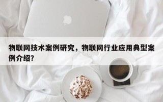 物联网技术案例研究，物联网行业应用典型案例介绍？