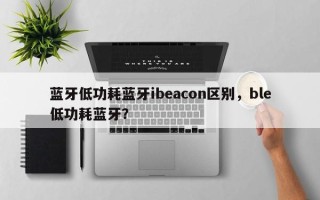 蓝牙低功耗蓝牙ibeacon区别，ble低功耗蓝牙？