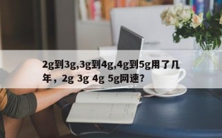 2g到3g,3g到4g,4g到5g用了几年，2g 3g 4g 5g网速？