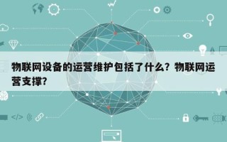 物联网设备的运营维护包括了什么？物联网运营支撑？