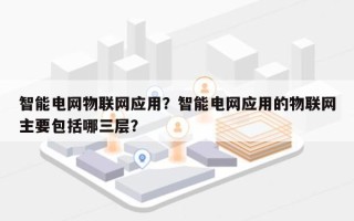 智能电网物联网应用？智能电网应用的物联网主要包括哪三层？