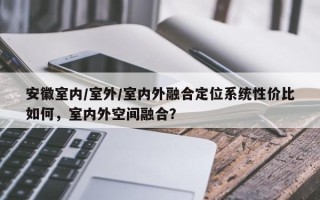 安徽室内/室外/室内外融合定位系统性价比如何，室内外空间融合？