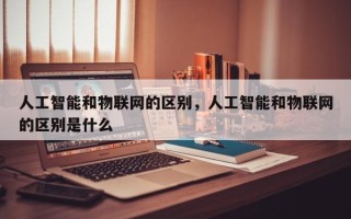 人工智能和物联网的区别，人工智能和物联网的区别是什么
