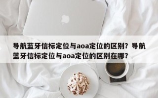 导航蓝牙信标定位与aoa定位的区别？导航蓝牙信标定位与aoa定位的区别在哪？