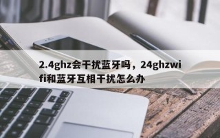 2.4ghz会干扰蓝牙吗，24ghzwifi和蓝牙互相干扰怎么办