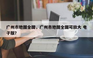 广州市地图全图，广州市地图全图可放大 电子版？