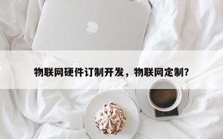 物联网硬件订制开发，物联网定制？