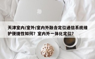 天津室内/室外/室内外融合定位通信系统维护便捷性如何？室内外一体化定位？