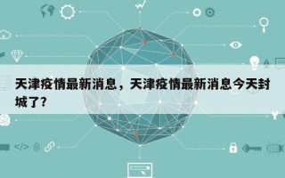 天津疫情最新消息，天津疫情最新消息今天封城了？