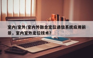室内/室外/室内外融合定位通信系统应用前景，室内室外定位技术？