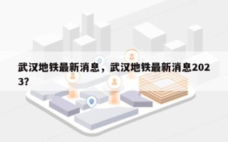 武汉地铁最新消息，武汉地铁最新消息2023？