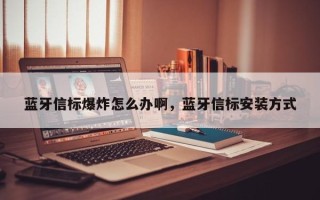 蓝牙信标爆炸怎么办啊，蓝牙信标安装方式