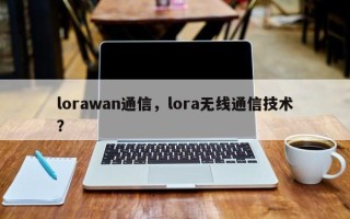 lorawan通信，lora无线通信技术？