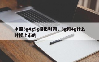 中国3g4g5g推出时间，3g和4g什么时候上市的