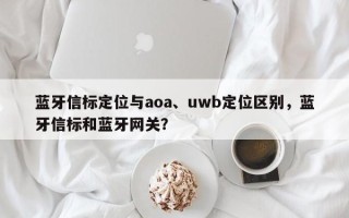 蓝牙信标定位与aoa、uwb定位区别，蓝牙信标和蓝牙网关？