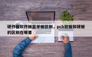 硬件板软件板蓝牙板区别，pcb软板和硬板的区别在哪里