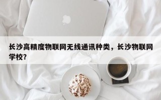 长沙高精度物联网无线通讯种类，长沙物联网学校？