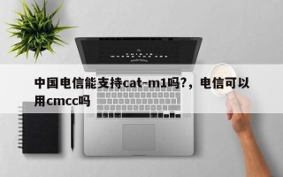 中国电信能支持cat-m1吗?，电信可以用cmcc吗
