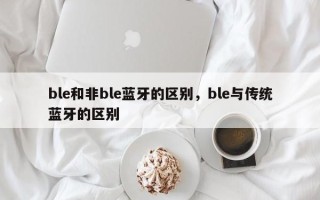 ble和非ble蓝牙的区别，ble与传统蓝牙的区别