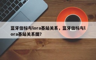 蓝牙信标与lora基站关系，蓝牙信标与lora基站关系图？