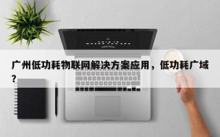 广州低功耗物联网解决方案应用，低功耗广域？