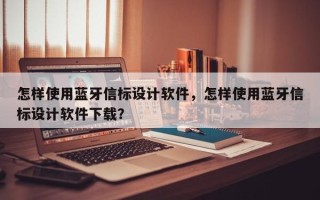 怎样使用蓝牙信标设计软件，怎样使用蓝牙信标设计软件下载？